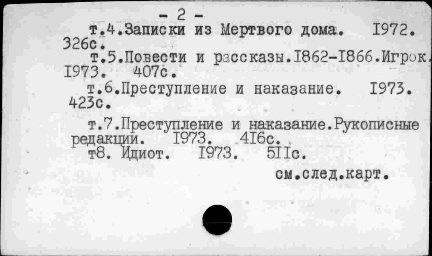 ﻿- 2 -
т.4.Записки из Мертвого дома. 1972. 326с.
т.5.Повести и рассказы.1862-1866.Игрок 1973.	407с.
т.6.Преступление и наказание. 1973. 423с.
т.7.Преступление и наказание.Рукописные редакции. 1973.	416с.
т8. Ициот. 1973.	511с.
см.след.карт.